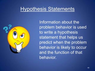 Hypothesis Statements

       Information about the
       problem behavior is used
       to write a hypothesis
       statement that helps us
       predict when the problem
       behavior is likely to occur
       and the function of that
       behavior.

                                     40
 