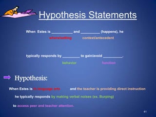Hypothesis Statements
         When Estes is ___________ and __________ (happens), he
                       where/setting        context/antecedent




          typically responds by _________ to gain/avoid __________.

                                 behavior               function



   Hypothesis:
When Estes is in language arts       and the teacher is providing direct instruction

   he typically responds by making verbal noises (ex. Burping)

  to access peer and teacher attention.
                                                                                  41
 