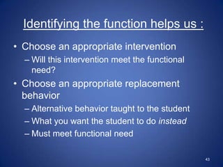 Identifying the function helps us :
• Choose an appropriate intervention
  – Will this intervention meet the functional
    need?
• Choose an appropriate replacement
  behavior
  – Alternative behavior taught to the student
  – What you want the student to do instead
  – Must meet functional need

                                                 43
 