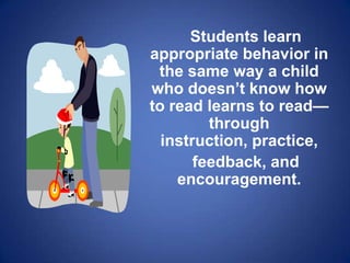 Students learn
appropriate behavior in
 the same way a child
who doesn’t know how
to read learns to read—
         through
  instruction, practice,
       feedback, and
    encouragement.
 