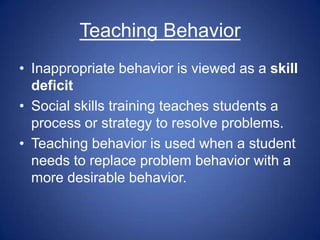 Teaching Behavior
• Inappropriate behavior is viewed as a skill
  deficit
• Social skills training teaches students a
  process or strategy to resolve problems.
• Teaching behavior is used when a student
  needs to replace problem behavior with a
  more desirable behavior.
 