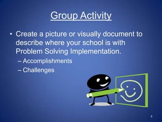 Group Activity
• Create a picture or visually document to
  describe where your school is with
  Problem Solving Implementation.
  – Accomplishments
  – Challenges




                                             5
 