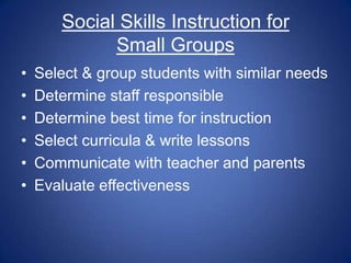 Social Skills Instruction for
             Small Groups
•   Select & group students with similar needs
•   Determine staff responsible
•   Determine best time for instruction
•   Select curricula & write lessons
•   Communicate with teacher and parents
•   Evaluate effectiveness
 