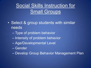 Social Skills Instruction for
          Small Groups

• Select & group students with similar
  needs
  – Type of problem behavior
  – Intensity of problem behavior
  – Age/Developmental Level
  – Gender
  – Develop Group Behavior Management Plan
 