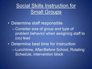 Social Skills Instruction for
          Small Groups

• Determine staff responsible
  – Consider size of group and type of
    problem behavior when assigning staff to
    (co) lead
• Determine best time for instruction
  – Lunchtime, After/Before School, Rotating
    Schedule, intervention block
 