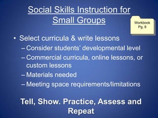 Social Skills Instruction for
          Small Groups                   Workbook
                                          Pg, 8


• Select curricula & write lessons
  – Consider students‟ developmental level
  – Commercial curricula, online lessons, or
    custom lessons
  – Materials needed
  – Meeting space requirements/limitations

  Tell, Show. Practice, Assess and
               Repeat
 
