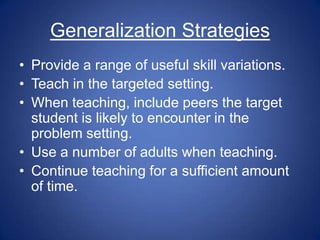Generalization Strategies
• Provide a range of useful skill variations.
• Teach in the targeted setting.
• When teaching, include peers the target
  student is likely to encounter in the
  problem setting.
• Use a number of adults when teaching.
• Continue teaching for a sufficient amount
  of time.
 