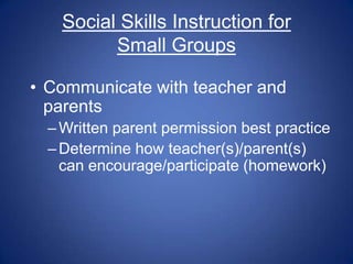 Social Skills Instruction for
          Small Groups

• Communicate with teacher and
  parents
  – Written parent permission best practice
  – Determine how teacher(s)/parent(s)
    can encourage/participate (homework)
 