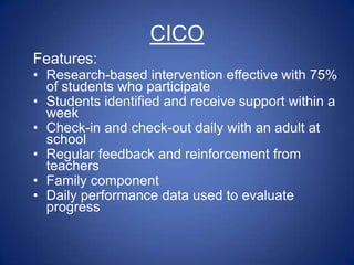 CICO
Features:
• Research-based intervention effective with 75%
  of students who participate
• Students identified and receive support within a
  week
• Check-in and check-out daily with an adult at
  school
• Regular feedback and reinforcement from
  teachers
• Family component
• Daily performance data used to evaluate
  progress
 