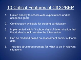 10 Critical Features of CICO/BEP
1.    Linked directly to school-wide expectations and/or
      academic goals

2.    Continuously available for student participation

3.    Implemented within 3 school days of determination that
      the student should receive the intervention

4.    Can be modified based on assessment and/or outcome
      data

5.    Includes structured prompts for „what to do‟ in relevant
      situations
 
