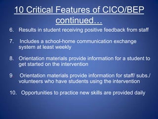 10 Critical Features of CICO/BEP
                 continued…
6. Results in student receiving positive feedback from staff

7.    Includes a school-home communication exchange
      system at least weekly

8. Orientation materials provide information for a student to
   get started on the intervention

9.    Orientation materials provide information for staff/ subs./
      volunteers who have students using the intervention

10. Opportunities to practice new skills are provided daily
 