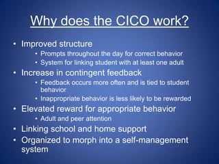 Why does the CICO work?
• Improved structure
     • Prompts throughout the day for correct behavior
     • System for linking student with at least one adult
• Increase in contingent feedback
     • Feedback occurs more often and is tied to student
       behavior
     • Inappropriate behavior is less likely to be rewarded
• Elevated reward for appropriate behavior
     • Adult and peer attention
• Linking school and home support
• Organized to morph into a self-management
  system
 