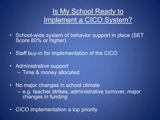 Is My School Ready to
              Implement a CICO System?

• School-wide system of behavior support in place (SET
  Score 80% or higher)

• Staff buy-in for implementation of the CICO

• Administrative support
   – Time & money allocated

• No major changes in school climate
   – e.g. teacher strikes, administrative turnover, major
     changes in funding

• CICO implementation a top priority
 