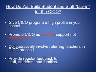 How Do You Build Student and Staff “buy-in”
             for the CICO?

• Give CICO program a high profile in your
  school

• Promote CICO as positive support not
  punishment

• Collaboratively involve referring teachers in
  CICO process

• Provide regular feedback to
  staff, students, and families
 