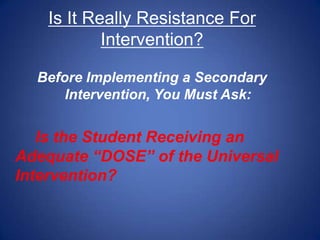 Is It Really Resistance For
            Intervention?

  Before Implementing a Secondary
      Intervention, You Must Ask:


   Is the Student Receiving an
Adequate “DOSE” of the Universal
Intervention?
 