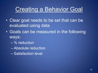 Creating a Behavior Goal
• Clear goal needs to be set that can be
  evaluated using data
• Goals can be measured in the following
  ways:
  – % reduction
  – Absolute reduction
  – Satisfaction level



                                           78
 