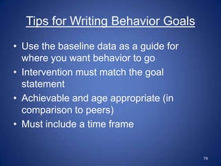 Tips for Writing Behavior Goals
• Use the baseline data as a guide for
  where you want behavior to go
• Intervention must match the goal
  statement
• Achievable and age appropriate (in
  comparison to peers)
• Must include a time frame


                                         79
 