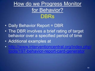 How do we Progress Monitor
          for Behavior?
              DBRs
• Daily Behavior Report = DBR
• The DBR involves a brief rating of target
  behavior over a specified period of time
• Additional examples at
• http://www.interventioncentral.org/index.php/
  tools/197-behavior-report-card-generator


                                            83
 