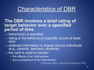 Characteristics of DBR

The DBR involves a brief rating of
target behavior over a specified
period of time
– behavior(s) is specified
– rating of the behavior(s) typically occurs at least
  daily
– obtained information is shared across individuals
  (e.g., parents, teachers, students)
– the card is used to monitor
   • the effects of an intervention
   • as a component of an intervention
                          (Chafouleas, Riley-Tillman & McDougal, 2002)
                                                                         84
 