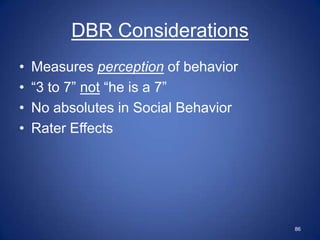 DBR Considerations
•   Measures perception of behavior
•   “3 to 7” not “he is a 7”
•   No absolutes in Social Behavior
•   Rater Effects




                                      86
 