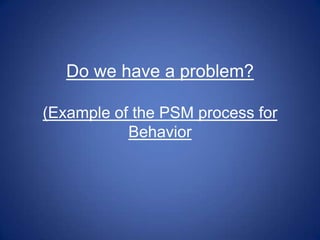 Do we have a problem?

(Example of the PSM process for
           Behavior
 
