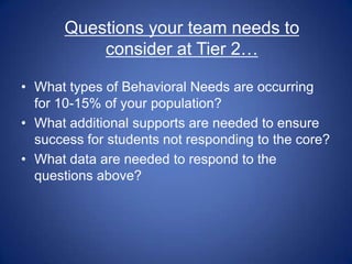 Questions your team needs to
           consider at Tier 2…

• What types of Behavioral Needs are occurring
  for 10-15% of your population?
• What additional supports are needed to ensure
  success for students not responding to the core?
• What data are needed to respond to the
  questions above?
 