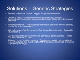Solutions – Generic Strategies
•   Prevent – Remove or alter “trigger” for problem behavior
•   Define & Teach – Define behavioral expectations; provide
    demonstration/instruction in expected behavior (alternative to problem
    behavior
•   Reward/reinforce – The expected/alternative behavior when it occurs;
    prompt for it, as necessary
•   Withhold reward/reinforcement – For the problem behavior, if possible
    (“Extinction”)
•   Use non-rewarding/non-reinforcing corrective consequences – When
    problem behavior occurs
    Although not a “solution strategy,” Safety may need to be considered
    (i.e., procedures that may be required to decrease likelihood of injuries
    or property damage)
 