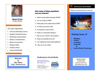 Performance Social Media

                                                                                   Helping you understand and use social sites
                                   How many of these questions
                                   can you answer?

                                   1 – What is social media marketing [SMM]?
       Shari Weiss
       Trainer/Writer              2 – Are you ready for SMM?

                                   3 – What goals can be achieved thru SMM?

                                   4 – Is Twitter more than a fad?
35+ years experience:
                                   5 -- Is Facebook a waste of time?
   University Marketing Lecturer
                                   6 – What is a Community Manager?
   English & Writing Instructor                                                      Making Sense of
                                   7 – How do you “control” conversations?
   Marketing Communications
                                   8 – What can LinkedIn do for me?                      Blogging
   Business Communications
                                                                                         Twitter
   Business Presentations          9 – Are traditional websites still mandatory?         Facebook
   Magazine Editor                 10 – How do you do a blog?                            LinkedIn
                                                                                            &
   Freelance Writer
                                                                                         Social Media Marketing
   And now BLOGGER




                                      Performance Social Media
           Sharisax                                                                           SHARI WEISS
              is                      Email: sharisax@aol.com
                                                                                               415/897-6052
                                      Blog: Sharisax Is Out There
          Out There                   http://sharisax.com                                   sharisax@aol.com
     http://sharisax.com              Connect with me:
                                                                                           http://sharisax.com
                                      Facebook.com/shari.weiss
                                      Twitter.com/sharisax
 