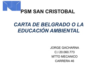 PSM SAN CRISTOBAL
CARTA DE BELGRADO O LA
EDUCACIÓN AMBIENTAL
JORGE GACHARNA
C.I 20.060.773
MTTO MECANICO
CARRERA 46
 