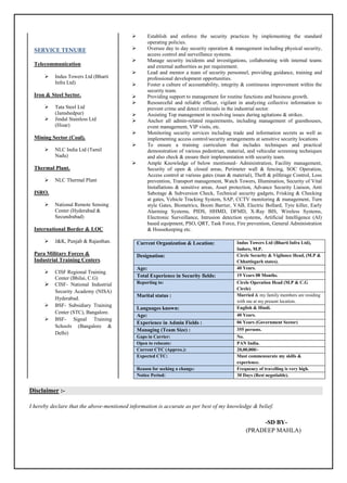  Establish and enforce the security practices by implementing the standard
operating policies.
 Oversee day to day security operation & management including physical security,
access control and surveillance systems.
 Manage security incidents and investigations, collaborating with internal teams
and external authorities as per requirement.
 Lead and mentor a team of security personnel, providing guidance, training and
professional development opportunities.
 Foster a culture of accountability, integrity & continuous improvement within the
security team.
 Providing support to management for routine functions and business growth.
 Resourceful and reliable officer, vigilant in analyzing collective information to
prevent crime and detect criminals in the industrial sector.
 Assisting Top management in resolving issues during agitations & strikes.
 Anchor all admin-related requirements, including management of guesthouses,
event management, VIP visits, etc.
 Monitoring security services including trade and information secrets as well as
implementing access control/security arrangements at sensitive security locations
 To ensure a training curriculum that includes techniques and practical
demonstration of various pedestrian, material, and vehicular screening techniques
and also check & ensure their implementation with security team.
 Ample Knowledge of below mentioned- Administration, Facility management,
Security of open & closed areas, Perimeter wall & fencing, SOC Operation,
Access control at various gates (man & material), Theft & pilferage Control, Loss
prevention, Transport management, Watch Towers, Illumination, Security of Vital
Installations & sensitive areas, Asset protection, Advance Security Liaison, Anti
Sabotage & Subversion Check, Technical security gadgets, Frisking & Checking
at gates, Vehicle Tracking System, SAP, CCTV monitoring & management, Turn
style Gates, Biometrics, Boom Barrier, VAB, Electric Bollard, Tyre killer, Early
Alarming Systems, PIDS, HHMD, DFMD, X-Ray BIS, Wireless Systems,
Electronic Surveillance, Intrusion detection systems, Artificial Intelligence (AI)
based equipment, PSO, QRT, Task Force, Fire prevention, General Administration
& Housekeeping etc.
Disclaimer :-
I hereby declare that the above-mentioned information is accurate as per best of my knowledge & belief.
-SD BY-
(PRADEEP MAHLA)
Current Organization & Location: Indus Towers Ltd (Bharti Infra Ltd),
Indore, M.P.
Designation: Circle Security & Vigilance Head, (M.P &
Chhattisgarh states).
Age: 40 Years.
Total Experience in Security fields: 19 Years 08 Months.
Reporting to: Circle Operation Head (M.P & C.G
Circle)
Marital status : Married & my family members are residing
with me at my present location.
Languages known: English & Hindi.
Age: 40 Years.
Experience in Admin Fields : 06 Years (Government Sector)
Managing (Team Size) : 355 persons.
Gaps in Carrier: No.
Open to relocate: PAN India.
Current CTC (Approx.): 20,00,000/-
Expected CTC: Must commensurate my skills &
experience.
Reason for seeking a change: Frequency of travelling is very high.
Notice Period: 30 Days (Rest negotiable).
SERVICE TENURE
Telecommunication
 Indus Towers Ltd (Bharti
Infra Ltd)
Iron & Steel Sector.
 Tata Steel Ltd
(Jamshedpur)
 Jindal Stainless Ltd
(Hisar)
Mining Sector (Coal).
 NLC India Ltd (Tamil
Nadu)
Thermal Plant.
 NLC Thermal Plant
ISRO.
 National Remote Sensing
Center (Hyderabad &
Secundrabad)
International Border & LOC
 J&K, Punjab & Rajasthan.
Para Military Forces &
Industrial Training Centers.
 CISF Regional Training
Center (Bhilai, C.G)
 CISF- National Industrial
Security Academy (NISA)
Hyderabad.
 BSF- Subsidiary Training
Center (STC), Bangalore.
 BSF- Signal Training
Schools (Bangalore &
Delhi)
 