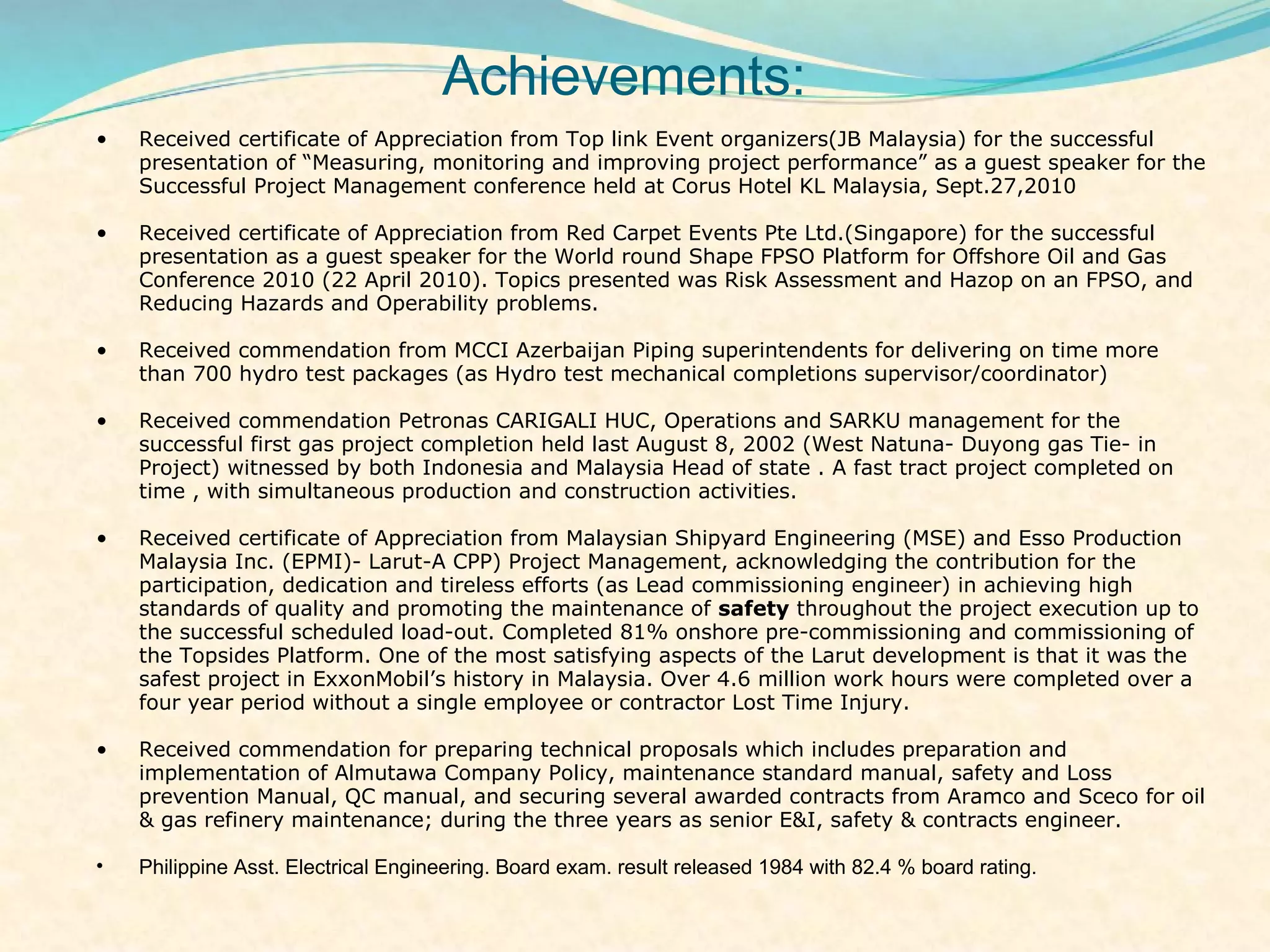 Achievements:
•   Received certificate of Appreciation from Top link Event organizers(JB Malaysia) for the successful
    presentation of “Measuring, monitoring and improving project performance” as a guest speaker for the
    Successful Project Management conference held at Corus Hotel KL Malaysia, Sept.27,2010

•   Received certificate of Appreciation from Red Carpet Events Pte Ltd.(Singapore) for the successful
    presentation as a guest speaker for the World round Shape FPSO Platform for Offshore Oil and Gas
    Conference 2010 (22 April 2010). Topics presented was Risk Assessment and Hazop on an FPSO, and
    Reducing Hazards and Operability problems.

•   Received commendation from MCCI Azerbaijan Piping superintendents for delivering on time more
    than 700 hydro test packages (as Hydro test mechanical completions supervisor/coordinator)

•   Received commendation Petronas CARIGALI HUC, Operations and SARKU management for the
    successful first gas project completion held last August 8, 2002 (West Natuna- Duyong gas Tie- in
    Project) witnessed by both Indonesia and Malaysia Head of state . A fast tract project completed on
    time , with simultaneous production and construction activities.

•   Received certificate of Appreciation from Malaysian Shipyard Engineering (MSE) and Esso Production
    Malaysia Inc. (EPMI)- Larut-A CPP) Project Management, acknowledging the contribution for the
    participation, dedication and tireless efforts (as Lead commissioning engineer) in achieving high
    standards of quality and promoting the maintenance of safety throughout the project execution up to
    the successful scheduled load-out. Completed 81% onshore pre-commissioning and commissioning of
    the Topsides Platform. One of the most satisfying aspects of the Larut development is that it was the
    safest project in ExxonMobil’s history in Malaysia. Over 4.6 million work hours were completed over a
    four year period without a single employee or contractor Lost Time Injury.

•   Received commendation for preparing technical proposals which includes preparation and
    implementation of Almutawa Company Policy, maintenance standard manual, safety and Loss
    prevention Manual, QC manual, and securing several awarded contracts from Aramco and Sceco for oil
    & gas refinery maintenance; during the three years as senior E&I, safety & contracts engineer.

•   Philippine Asst. Electrical Engineering. Board exam. result released 1984 with 82.4 % board rating.
 