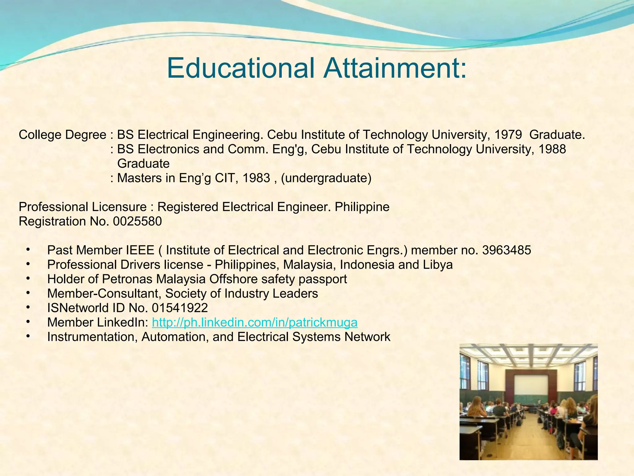Educational Attainment:

College Degree : BS Electrical Engineering. Cebu Institute of Technology University, 1979 Graduate.
               : BS Electronics and Comm. Eng'g, Cebu Institute of Technology University, 1988
                 Graduate
               : Masters in Eng’g CIT, 1983 , (undergraduate)

Professional Licensure : Registered Electrical Engineer. Philippine
Registration No. 0025580

 •   Past Member IEEE ( Institute of Electrical and Electronic Engrs.) member no. 3963485
 •   Professional Drivers license - Philippines, Malaysia, Indonesia and Libya
 •   Holder of Petronas Malaysia Offshore safety passport
 •   Member-Consultant, Society of Industry Leaders
 •   ISNetworld ID No. 01541922
 •   Member LinkedIn: http://ph.linkedin.com/in/patrickmuga
 •   Instrumentation, Automation, and Electrical Systems Network
 