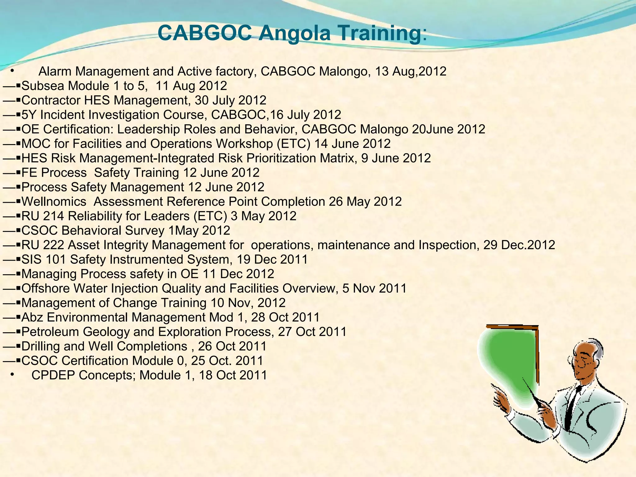 CABGOC Angola Training:
 •   Alarm Management and Active factory, CABGOC Malongo, 13 Aug,2012
—Subsea Module 1 to 5, 11 Aug 2012
—Contractor HES Management, 30 July 2012
—5Y Incident Investigation Course, CABGOC,16 July 2012
—OE Certification: Leadership Roles and Behavior, CABGOC Malongo 20June 2012
—MOC for Facilities and Operations Workshop (ETC) 14 June 2012
—HES Risk Management-Integrated Risk Prioritization Matrix, 9 June 2012
—FE Process Safety Training 12 June 2012
—Process Safety Management 12 June 2012
—Wellnomics Assessment Reference Point Completion 26 May 2012
—RU 214 Reliability for Leaders (ETC) 3 May 2012
—CSOC Behavioral Survey 1May 2012
—RU 222 Asset Integrity Management for operations, maintenance and Inspection, 29 Dec.2012
—SIS 101 Safety Instrumented System, 19 Dec 2011
—Managing Process safety in OE 11 Dec 2012
—Offshore Water Injection Quality and Facilities Overview, 5 Nov 2011
—Management of Change Training 10 Nov, 2012
—Abz Environmental Management Mod 1, 28 Oct 2011
—Petroleum Geology and Exploration Process, 27 Oct 2011
—Drilling and Well Completions , 26 Oct 2011
—CSOC Certification Module 0, 25 Oct. 2011
 • CPDEP Concepts; Module 1, 18 Oct 2011
 