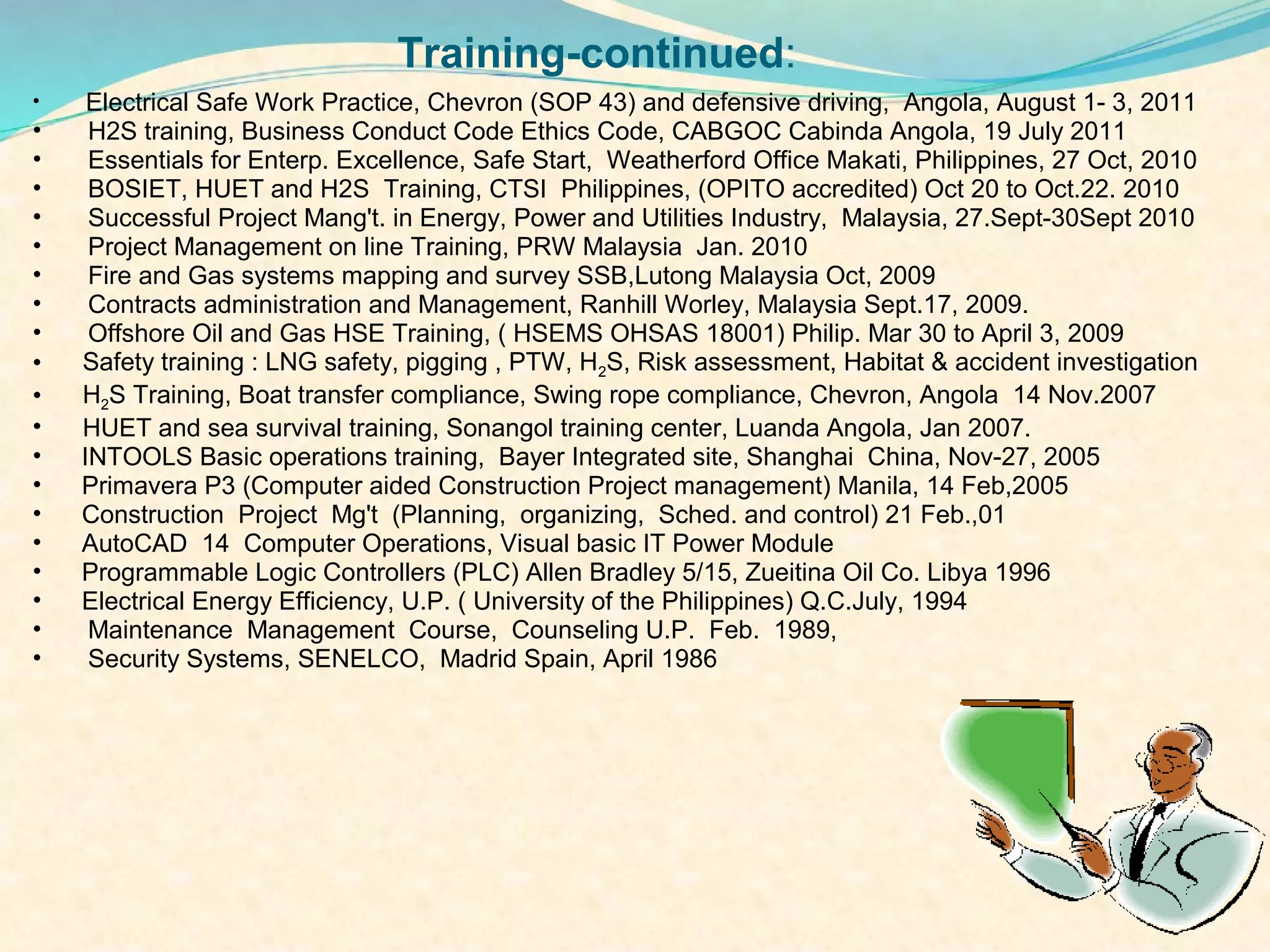 Training-continued:
•     ElectricalSafe Work Practice, Chevron (SOP 43) and defensive driving, Angola, August 1- 3, 2011
•     H2S training, Business Conduct Code Ethics Code, CABGOC Cabinda Angola, 19 July 2011
•     Essentials for Enterp. Excellence, Safe Start, Weatherford Office Makati, Philippines, 27 Oct, 2010
•     BOSIET, HUET and H2S Training, CTSI Philippines, (OPITO accredited) Oct 20 to Oct.22. 2010
•     Successful Project Mang't. in Energy, Power and Utilities Industry, Malaysia, 27.Sept-30Sept 2010
•     Project Management on line Training, PRW Malaysia Jan. 2010
•     Fire and Gas systems mapping and survey SSB,Lutong Malaysia Oct, 2009
•     Contracts administration and Management, Ranhill Worley, Malaysia Sept.17, 2009.
•     Offshore Oil and Gas HSE Training, ( HSEMS OHSAS 18001) Philip. Mar 30 to April 3, 2009
•    Safety training : LNG safety, pigging , PTW, H2S, Risk assessment, Habitat & accident investigation
•    H2S Training, Boat transfer compliance, Swing rope compliance, Chevron, Angola 14 Nov.2007
•    HUET and sea survival training, Sonangol training center, Luanda Angola, Jan 2007.
•    INTOOLS Basic operations training, Bayer Integrated site, Shanghai China, Nov-27, 2005
•    Primavera P3 (Computer aided Construction Project management) Manila, 14 Feb,2005
•    Construction Project Mg't (Planning, organizing, Sched. and control) 21 Feb.,01
•    AutoCAD 14 Computer Operations, Visual basic IT Power Module
•    Programmable Logic Controllers (PLC) Allen Bradley 5/15, Zueitina Oil Co. Libya 1996
•    Electrical Energy Efficiency, U.P. ( University of the Philippines) Q.C.July, 1994
•     Maintenance Management Course, Counseling U.P. Feb. 1989,
•     Security Systems, SENELCO, Madrid Spain, April 1986
 