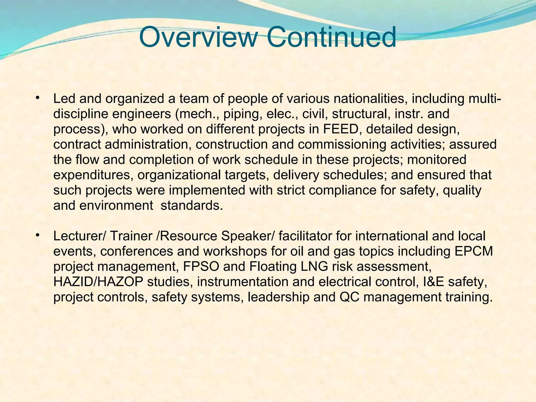 Overview Continued
•   Led and organized a team of people of various nationalities, including multi-
    discipline engineers (mech., piping, elec., civil, structural, instr. and
    process), who worked on different projects in FEED, detailed design,
    contract administration, construction and commissioning activities; assured
    the flow and completion of work schedule in these projects; monitored
    expenditures, organizational targets, delivery schedules; and ensured that
    such projects were implemented with strict compliance for safety, quality
    and environment standards.

•   Lecturer/ Trainer /Resource Speaker/ facilitator for international and local
    events, conferences and workshops for oil and gas topics including EPCM
    project management, FPSO and Floating LNG risk assessment,
    HAZID/HAZOP studies, instrumentation and electrical control, I&E safety,
    project controls, safety systems, leadership and QC management training.
 