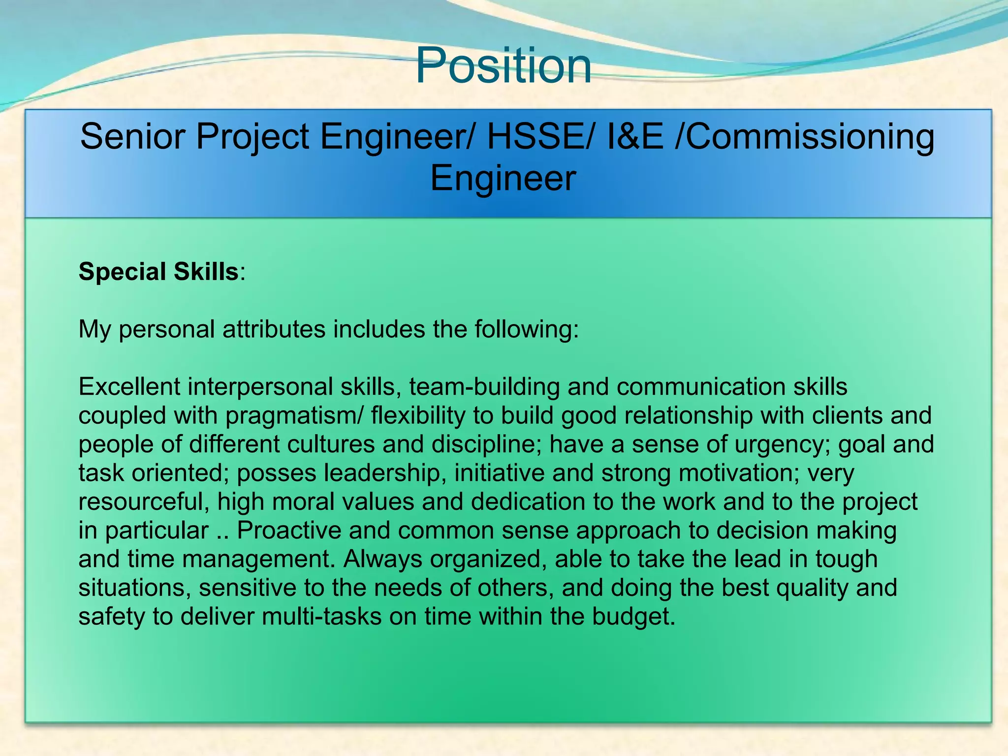 Position
Senior Project Engineer/ HSSE/ I&E /Commissioning
                     Engineer

Special Skills:

My personal attributes includes the following:

Excellent interpersonal skills, team-building and communication skills
coupled with pragmatism/ flexibility to build good relationship with clients and
people of different cultures and discipline; have a sense of urgency; goal and
task oriented; posses leadership, initiative and strong motivation; very
resourceful, high moral values and dedication to the work and to the project
in particular .. Proactive and common sense approach to decision making
and time management. Always organized, able to take the lead in tough
situations, sensitive to the needs of others, and doing the best quality and
safety to deliver multi-tasks on time within the budget.
 