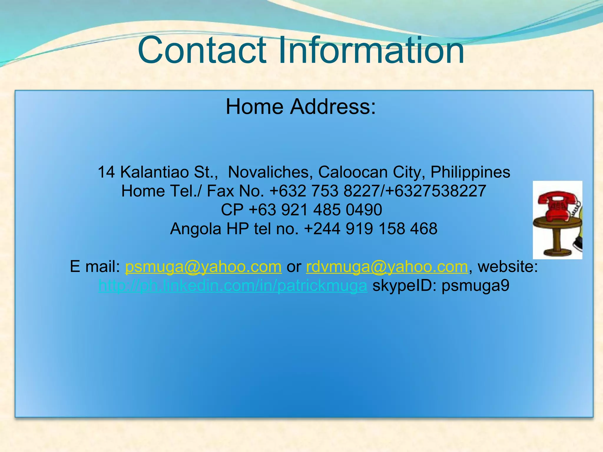 Contact Information
                    Home Address:

   14 Kalantiao St., Novaliches, Caloocan City, Philippines
      Home Tel./ Fax No. +632 753 8227/+6327538227
                    CP +63 921 485 0490
             Angola HP tel no. +244 919 158 468

E mail: psmuga@yahoo.com or rdvmuga@yahoo.com, website:
   http://ph.linkedin.com/in/patrickmuga skypeID: psmuga9
 