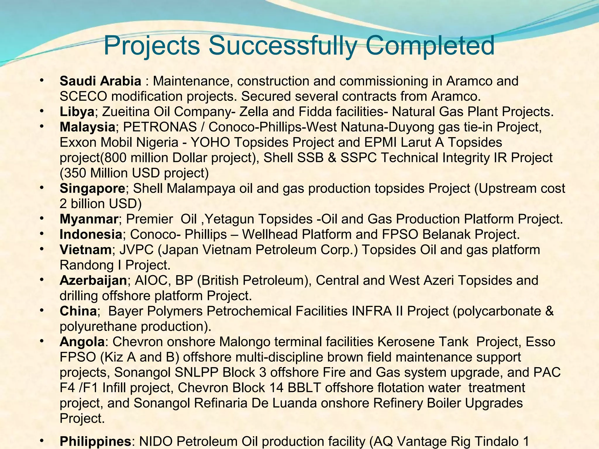 Projects Successfully Completed
•   Saudi Arabia : Maintenance, construction and commissioning in Aramco and
    SCECO modification projects. Secured several contracts from Aramco.
•   Libya; Zueitina Oil Company- Zella and Fidda facilities- Natural Gas Plant Projects.
•   Malaysia; PETRONAS / Conoco-Phillips-West Natuna-Duyong gas tie-in Project,
    Exxon Mobil Nigeria - YOHO Topsides Project and EPMI Larut A Topsides
    project(800 million Dollar project), Shell SSB & SSPC Technical Integrity IR Project
    (350 Million USD project)
•   Singapore; Shell Malampaya oil and gas production topsides Project (Upstream cost
    2 billion USD)
•   Myanmar; Premier Oil ,Yetagun Topsides -Oil and Gas Production Platform Project.
•   Indonesia; Conoco- Phillips – Wellhead Platform and FPSO Belanak Project.
•   Vietnam; JVPC (Japan Vietnam Petroleum Corp.) Topsides Oil and gas platform
    Randong I Project.
•   Azerbaijan; AIOC, BP (British Petroleum), Central and West Azeri Topsides and
    drilling offshore platform Project.
•   China; Bayer Polymers Petrochemical Facilities INFRA II Project (polycarbonate &
    polyurethane production).
•   Angola: Chevron onshore Malongo terminal facilities Kerosene Tank Project, Esso
    FPSO (Kiz A and B) offshore multi-discipline brown field maintenance support
    projects, Sonangol SNLPP Block 3 offshore Fire and Gas system upgrade, and PAC
    F4 /F1 Infill project, Chevron Block 14 BBLT offshore flotation water treatment
    project, and Sonangol Refinaria De Luanda onshore Refinery Boiler Upgrades
    Project.
•   Philippines: NIDO Petroleum Oil production facility (AQ Vantage Rig Tindalo 1
 