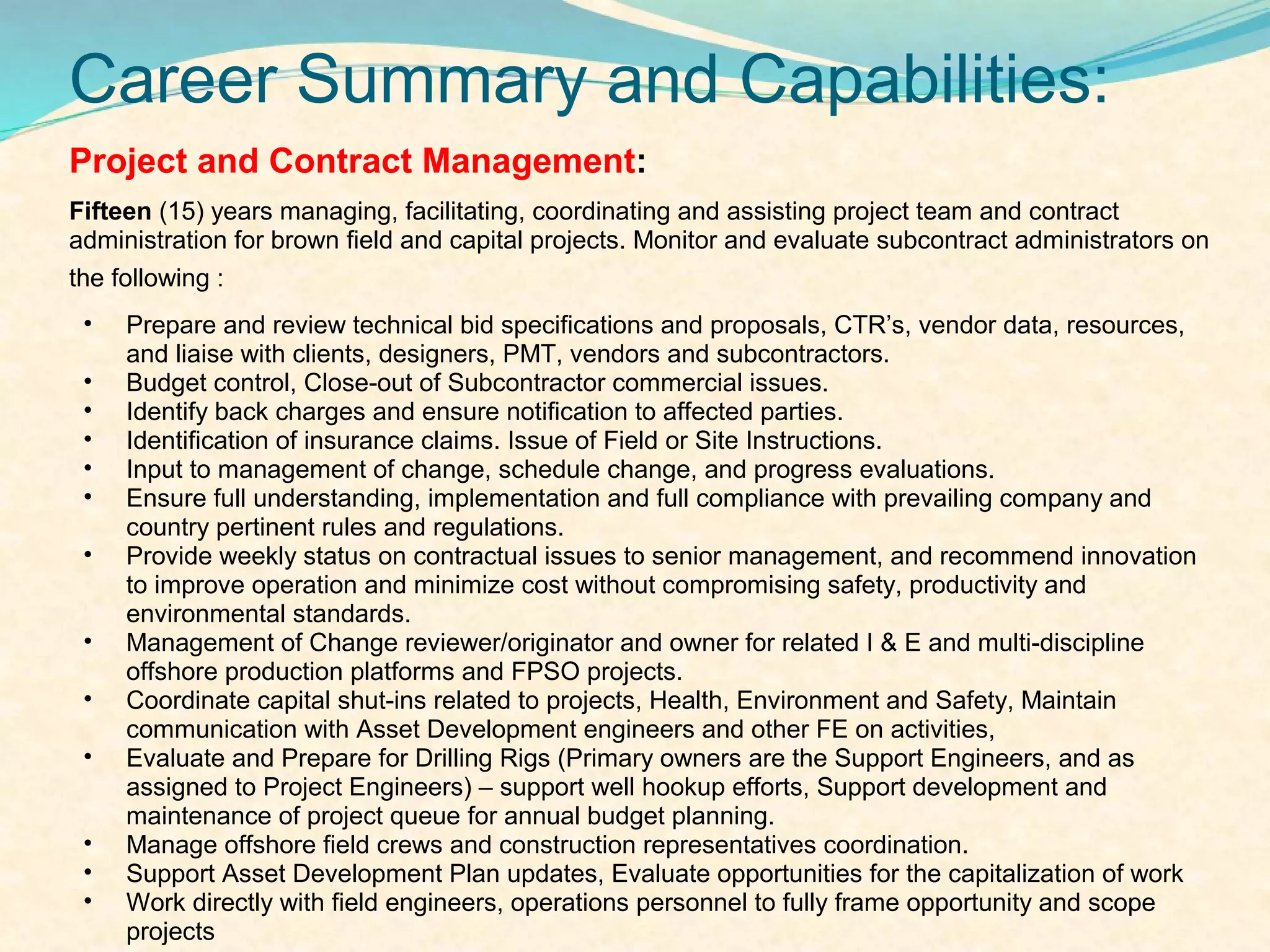 Career Summary and Capabilities:
Project and Contract Management:
Fifteen (15) years managing, facilitating, coordinating and assisting project team and contract
administration for brown field and capital projects. Monitor and evaluate subcontract administrators on
the following :
 •   Prepare and review technical bid specifications and proposals, CTR’s, vendor data, resources,
     and liaise with clients, designers, PMT, vendors and subcontractors.
 •   Budget control, Close-out of Subcontractor commercial issues.
 •   Identify back charges and ensure notification to affected parties.
 •   Identification of insurance claims. Issue of Field or Site Instructions.
 •   Input to management of change, schedule change, and progress evaluations.
 •   Ensure full understanding, implementation and full compliance with prevailing company and
     country pertinent rules and regulations.
 •   Provide weekly status on contractual issues to senior management, and recommend innovation
     to improve operation and minimize cost without compromising safety, productivity and
     environmental standards.
 •   Management of Change reviewer/originator and owner for related I & E and multi-discipline
     offshore production platforms and FPSO projects.
 •   Coordinate capital shut-ins related to projects, Health, Environment and Safety, Maintain
     communication with Asset Development engineers and other FE on activities,
 •   Evaluate and Prepare for Drilling Rigs (Primary owners are the Support Engineers, and as
     assigned to Project Engineers) – support well hookup efforts, Support development and
     maintenance of project queue for annual budget planning.
 •   Manage offshore field crews and construction representatives coordination.
 •   Support Asset Development Plan updates, Evaluate opportunities for the capitalization of work
 •   Work directly with field engineers, operations personnel to fully frame opportunity and scope
     projects
 