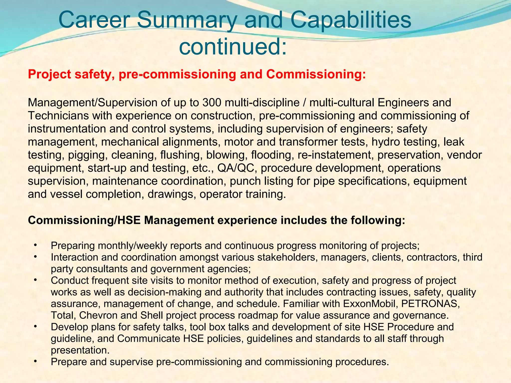 Career Summary and Capabilities
                continued:
Project safety, pre-commissioning and Commissioning:

Management/Supervision of up to 300 multi-discipline / multi-cultural Engineers and
Technicians with experience on construction, pre-commissioning and commissioning of
instrumentation and control systems, including supervision of engineers; safety
management, mechanical alignments, motor and transformer tests, hydro testing, leak
testing, pigging, cleaning, flushing, blowing, flooding, re-instatement, preservation, vendor
equipment, start-up and testing, etc., QA/QC, procedure development, operations
supervision, maintenance coordination, punch listing for pipe specifications, equipment
and vessel completion, drawings, operator training.

Commissioning/HSE Management experience includes the following:

 •   Preparing monthly/weekly reports and continuous progress monitoring of projects;
 •   Interaction and coordination amongst various stakeholders, managers, clients, contractors, third
     party consultants and government agencies;
 •   Conduct frequent site visits to monitor method of execution, safety and progress of project
     works as well as decision-making and authority that includes contracting issues, safety, quality
     assurance, management of change, and schedule. Familiar with ExxonMobil, PETRONAS,
     Total, Chevron and Shell project process roadmap for value assurance and governance.
 •   Develop plans for safety talks, tool box talks and development of site HSE Procedure and
     guideline, and Communicate HSE policies, guidelines and standards to all staff through
     presentation.
 •   Prepare and supervise pre-commissioning and commissioning procedures.
 
