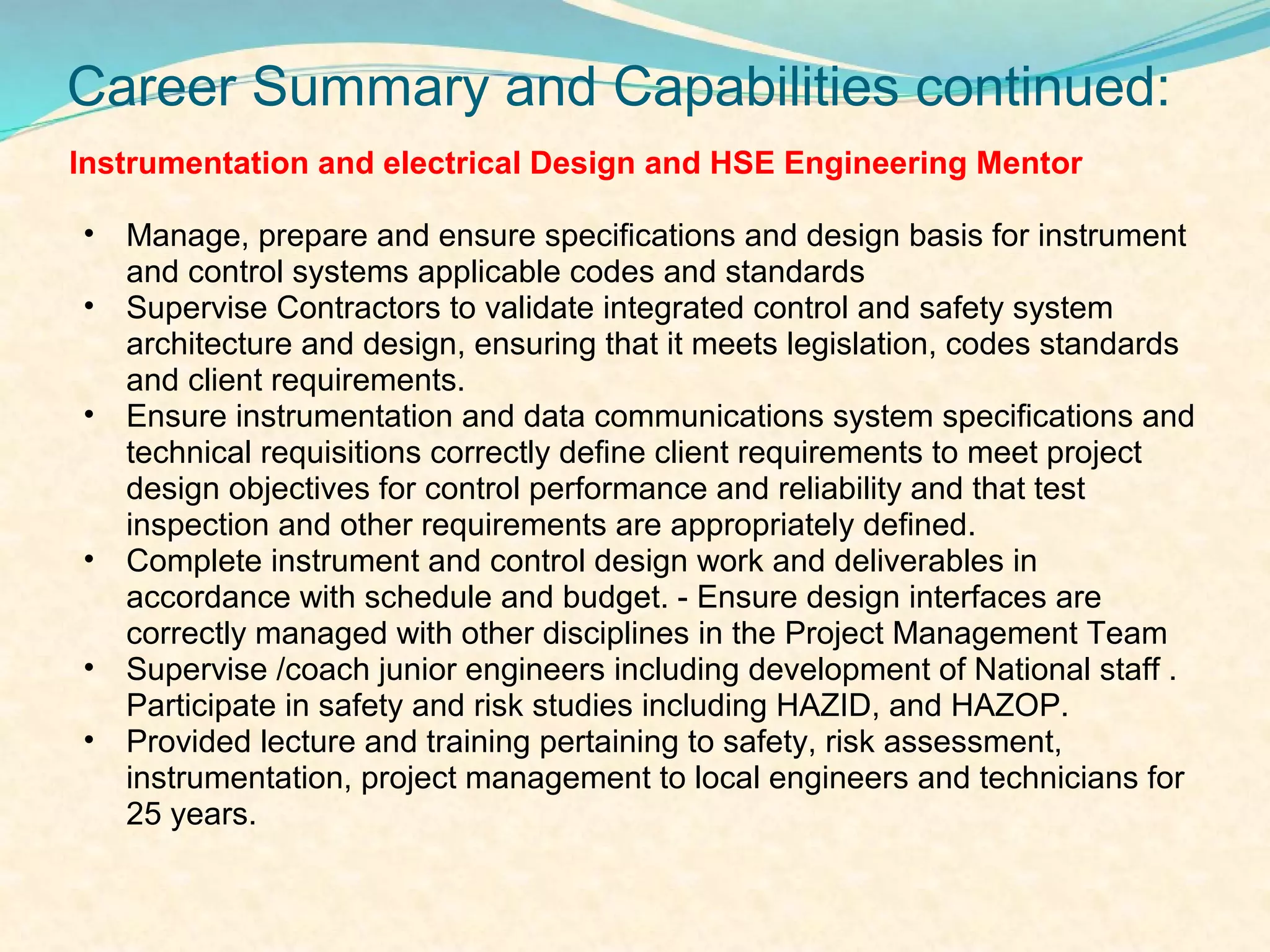 Career Summary and Capabilities continued:
Instrumentation and electrical Design and HSE Engineering Mentor

•   Manage, prepare and ensure specifications and design basis for instrument
    and control systems applicable codes and standards
•   Supervise Contractors to validate integrated control and safety system
    architecture and design, ensuring that it meets legislation, codes standards
    and client requirements.
•   Ensure instrumentation and data communications system specifications and
    technical requisitions correctly define client requirements to meet project
    design objectives for control performance and reliability and that test
    inspection and other requirements are appropriately defined.
•   Complete instrument and control design work and deliverables in
    accordance with schedule and budget. - Ensure design interfaces are
    correctly managed with other disciplines in the Project Management Team
•   Supervise /coach junior engineers including development of National staff .
    Participate in safety and risk studies including HAZID, and HAZOP.
•   Provided lecture and training pertaining to safety, risk assessment,
    instrumentation, project management to local engineers and technicians for
    25 years.
 