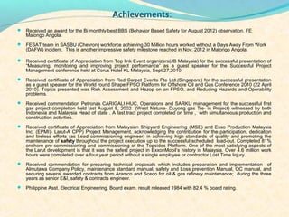 ?
                                           Achievements:
?
? Received an award for the Bi monthly best BBS (Behavior Based Safety for August 2012) observation. FE
   Malongo Angola.
? FESAT team in SASBU (Chevron) workforce achieving 30 Million hours worked without a Days Away From Work
   (DAFW) incident. This is another impressive safety milestone reached in Nov. 2012 in Malongo Angola.

? Received certificate of Appreciation from Top link Event organizers(JB Malaysia) for the successful presentation of
   Measuring, monitoring and improving project performance as a guest speaker for the Successful Project
   Management conference held at Corus Hotel KL Malaysia, Sept.27,2010
? Received certificate of Appreciation from Red Carpet Events Pte Ltd.(Singapore) for the successful presentation
   as a guest speaker for the World round Shape FPSO Platform for Offshore Oil and Gas Conference 2010 (22 April
   2010). Topics presented was Risk Assessment and Hazop on an FPSO, and Reducing Hazards and Operability
   problems.
? Received commendation Petronas CARIGALI HUC, Operations and SARKU management for the successful first
   gas project completion held last August 8, 2002 (West Natuna- Duyong gas Tie- in Project) witnessed by both
   Indonesia and Malaysia Head of state . A fast tract project completed on time , with simultaneous production and
   construction activities.
? Received certificate of Appreciation from Malaysian Shipyard Engineering (MSE) and Esso Production Malaysia
   Inc. (EPMI)- Larut-A CPP) Project Management, acknowledging the contribution for the participation, dedication
   and tireless efforts (as Lead commissioning engineer) in achieving high standards of quality and promoting the
   maintenance of safety throughout the project execution up to the successful scheduled load-out. Completed 81%
   onshore pre-commissioning and commissioning of the Topsides Platform. One of the most satisfying aspects of
   the Larut development is that it was the safest project in ExxonMobils history in Malaysia. Over 4.6 million work
   hours were completed over a four year period without a single employee or contractor Lost Time Injury.
? Received commendation for preparing technical proposals which includes preparation and implementation       of
   Almutawa Company Policy, maintenance standard manual, safety and Loss prevention Manual, QC manual, and
   securing several awarded contracts from Aramco and Sceco for oil & gas refinery maintenance; during the three
   years as senior E&I, safety & contracts engineer.
? Philippine Asst. Electrical Engineering. Board exam. result released 1984 with 82.4 % board rating.
 