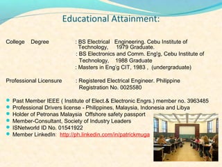 Educational?Attainment:

College   Degree            : BS Electrical Engineering. Cebu Institute of
                              Technology, 1979 Graduate.
                            : BS Electronics and Comm. Eng'g, Cebu Institute of
                              Technology, 1988 Graduate
                            : Masters in Engg CIT, 1983 , (undergraduate)

Professional Licensure      : Registered Electrical Engineer. Philippine
                              Registration No. 0025580

? Past Member IEEE ( Institute of Elect.& Electronic Engrs.) member no. 3963485
? Professional Drivers license - Philippines, Malaysia, Indonesia and Libya
? Holder of Petronas Malaysia Offshore safety passport
? Member-Consultant, Society of Industry Leaders
? ISNetworld ID No. 01541922
? Member LinkedIn: http://ph.linkedin.com/in/patrickmuga
 