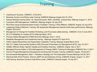 Training

? Coaching for Success, CABGOC, 2 Oct.2012,
? Business Conduct and Ethics code Training; CABGOC Malongo Angola Oct 16, 2012
? Subsea Modules training (Mod.1-6) Electrical power, MCS, manifolds, subsea trees, Malongo August 11, 2012,
? Contractor HES Management, CABGOC, Malongo Angola, 30 July 2012
? RCA Root Cause Analysis/Incident Investn Facilitator Training, 5 Why Method, CABGOC Angola, 25 July 2012
? Leadership Roles & Behavior Training- OE-Systematic Management towards world class performance, Malongo,
  Angola, 20June12
? Management of Change for Facilities Workshop, and FE process safety training , CABGOC 12 & 13 June 2012
? RU 214 Reliability for Leaders (ETC) Malongo May3, 2012,
? Process Safety Management (PSM) Overview Malongo June11, 2012,
? Reliability Management and Leadership training , Malongo Angola ETC April 2012.
? CSOC capital Stewardship and Organization Capability Training, Malongo Angola March 2012
? SIS-101: Safety Instrumented Systems (SIS) Overview Presentation for Management (ETC), Dec 19, 2011
? SASBU Offshore Water Injection Quality and Facilities Overview. CABGOC Angola Nov.4, 2011
? Managing Process Safety in OE & Management of Change (MOC) Training for Managers CABGOC Nov.11,2011
? Chevron Project Management Development and Execution Process Training, CABGOC Angola, 18 Oct.2011
? Environmental Management, Mod 1: Petroleum Geology and The Exploration Process Malongo Oct.28, 2011
? Electrical Safe Work Practice, Chevron (SOP 43) and defensive driving, CABGOC Angola, August 1-3, 2011
? H2S training, Business Conduct Code Ethics Code, CABGOC Cabinda Angola, 19 July 2011
 