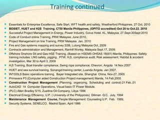 Training continued

? Essentials for Enterprise Excellence, Safe Start, WFT health and safety, Weatherford Philippines, 27 Oct, 2010
? BOSIET, HUET and H2S Training, CTSI Manila Philippines, (OPITO accredited) Oct 20 to Oct.22. 2010
? Successful Project Management in Energy, Power Industry, Corus Hotel, KL, Malaysia, 27.Sept-30Sept 2010
? Code of Conduct online Training, PRW Malaysia, June 2010,
? Project Management on line Training, PRW Malaysia Jan. 2010
? Fire and Gas systems mapping and survey SSB, Lutong Malaysia Oct, 2009
? Contracts administration and Management, Ranhill Worley, Malaysia Sept.17, 2009.
? Offshore Onshore Oil and Gas HSE Training, (Based on HSEMS OHSAS 18001) Manila, Philippines. Safety
  training includes: LNG safety, pigging , PTW, H2S, compliance audit, Risk assessment, Habitat & accident
  investigation, Mar 30 to April 3, 2009
? H2S Training, Boat transfer compliance, Swing rope compliance, Chevron, Angola 14 Nov.2007
? HUET and sea survival training, Sonangol training center, Luanda Angola, Jan 2007.
? INTOOLS Basic operations training, Bayer Integrated site, Shanghai China, Nov-27, 2005
? Primavera P3 (Computer aided Construction Project management) Manila, 14 Feb,2005
? Construction Project Management (Planning, organizing, Scheduling and control) 21 Feb.,01
? AutoCAD 14 Computer Operations, Visual basic IT Power Module,
? (PLC) Allen Bradley 5/15, Zueitina Oil Company, Libya 1996
? Electrical Energy Efficiency, U.P. ( University of the Philippines) Diliman Q.C. July, 1994
? Maintenance Management Course, People Management: Counseling U.P. Feb. 1989,
? Security Systems, SENELCO, Madrid Spain, April 1986
 