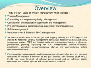 Overview
  Thirty four (34) years of Project Management which includes :
? Training Management
? Contracting and engineering design Management
? Construction and installation supervision and management
? Pre-commissioning, commissioning supervision and management
? Safety management
? Instrumentation & Electrical EPIC management

? 30 years of which were in the oil, gas and shipping industry and EPC projects that
  include the following: QHSSE management, conceptual, feasibility and risk and safety
  assessment studies, FEED and detailed safety and process control design engineering,
  procurement, planning, organizing, QA /QC, construction, offshore installation,
  modification, upgrades, pre-commissioning, start-up and commissioning, drilling
  operations coordination.

? Experienced production operator and maintenance of international projects and gas plant
  operations for onshore & offshore oil and gas facilities. Said facilities cover FPSO,
  FLNG, gas plant, terminal, oil refinery, petrochemical and oil gathering station
  operations, and offshore topsides with accommodation platforms.
 