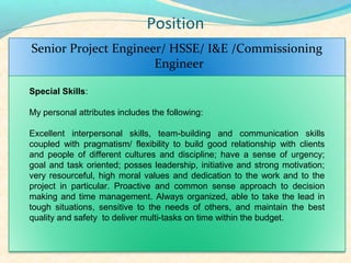 Position
Senior Project Engineer/ HSSE/ I&E /Commissioning
                      Engineer

Special Skills:

My personal attributes includes the following:

Excellent interpersonal skills, team-building and communication skills
coupled with pragmatism/ flexibility to build good relationship with clients
and people of different cultures and discipline; have a sense of urgency;
goal and task oriented; posses leadership, initiative and strong motivation;
very resourceful, high moral values and dedication to the work and to the
project in particular. Proactive and common sense approach to decision
making and time management. Always organized, able to take the lead in
tough situations, sensitive to the needs of others, and maintain the best
quality and safety to deliver multi-tasks on time within the budget.
 