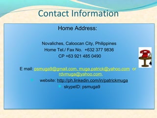 Contact Information
                 Home Address:

         Novaliches, Caloocan City, Philippines
          Home Tel./ Fax No. +632 377 9836
                 CP +63 921 485 0490

E mail: psmuga9@gmail.com, muga.patrick@yahoo.com or
                 rdvmuga@yahoo.com,
    ? website: http://ph.linkedin.com/in/patrickmuga
                 ? skypeID: psmuga9
 