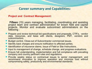 Career summary and Capabilities:
  Project and Contract Management:

   Fifteen (15) years managing, facilitating, coordinating and assisting
  project team and contract administration for brown field and capital
  projects. Monitor and evaluate subcontract administrators on the
  following :
? Prepare and review technical bid specifications and proposals, CTRs, vendor
  data, resources, and liaise with clients, designers, PMT, vendors and
  subcontractors.
? Budget control, Close-out of Subcontractor commercial issues.
? Identify back charges and ensure notification to affected parties.
? Identification of insurance claims. Issue of Field or Site Instructions.
? Input to management of change, schedule change, and progress evaluations.
? Ensure full understanding, implementation and full compliance with prevailing
  company and country pertinent rules and regulations.
? Provide weekly status on contractual issues to senior management, and
  recommend innovation to improve operation and minimize cost without
  compromising safety, productivity and environmental standards.
 