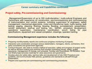 Career summary and Capabilities continued:

Project safety, Pre-commissioning and Commissioning:

    Management/Supervision of up to 300 multi-discipline / multi-cultural Engineers and
   Technicians with experience on construction, pre-commissioning and commissioning
   of instrumentation and control systems, including supervision of engineers; safety
   management, mechanical alignments, motor and transformer tests, hydro testing, leak
   testing, pigging, cleaning, flushing, blowing, flooding, re-instatement, preservation,
   vendor equipment, start-up and testing, etc., QA/QC, procedure development,
   operations supervision, maintenance coordination, punch listing for pipe
   specifications, equipment and vessel completion, drawings, operator training.

  Commissioning Management experience includes the following:

? Preparing monthly/weekly reports and continuous progress monitoring of projects;
? Interaction and coordination amongst various stakeholders, managers, clients, contractors, third
  party consultants and government agencies;
? Conduct frequent site visits to monitor method of execution, safety and progress of project works
  as well as decision-making and authority that includes contracting issues, safety, quality
  assurance, management of change, and schedule. Familiar with ExxonMobil, PETRONAS, Total
  and Shell project process roadmap for value assurance and governance.
? Develop plans for safety talks, tool box talks and development of site HSE Procedure and
  guideline, and Communicate HSE policies, guidelines and standards to all staff through
  presentation.
? Prepare and supervise pre-commissioning and commissioning procedures.
 